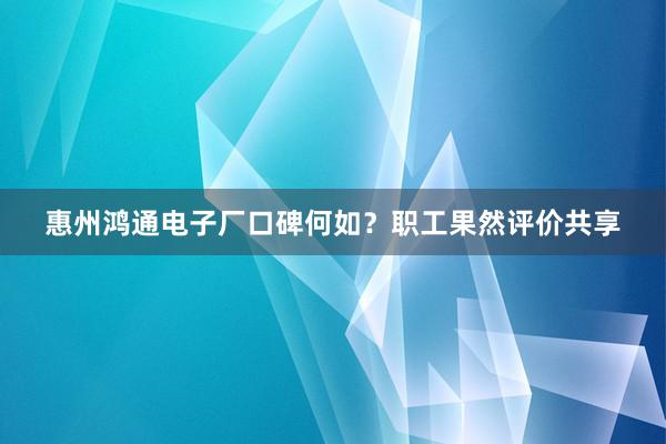 惠州鸿通电子厂口碑何如？职工果然评价共享