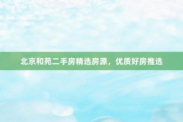 北京和苑二手房精选房源，优质好房推选